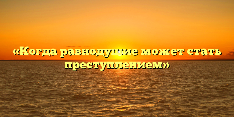 «Когда равнодушие может стать преступлением»