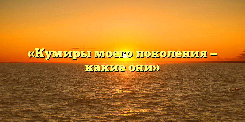 «Кумиры моего поколения — какие они»