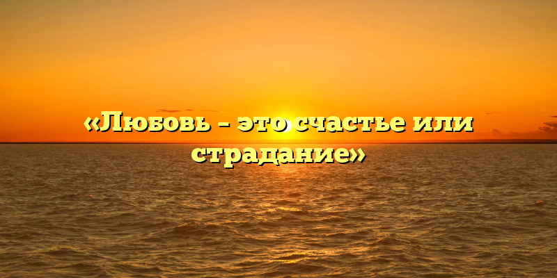 «Любовь – это счастье или страдание»