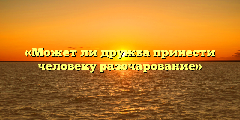 «Может ли дружба принести человеку разочарование»