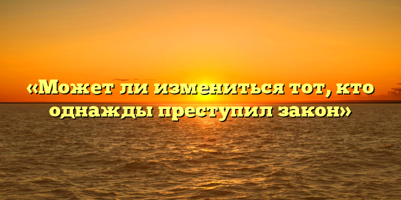 «Может ли измениться тот, кто однажды преступил закон»
