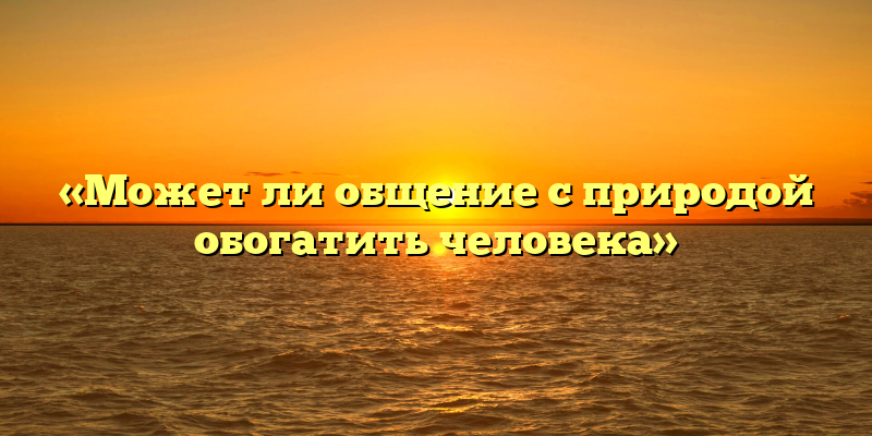 «Может ли общение с природой обогатить человека»