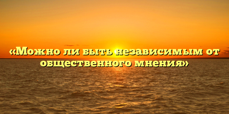 «Можно ли быть независимым от общественного мнения»