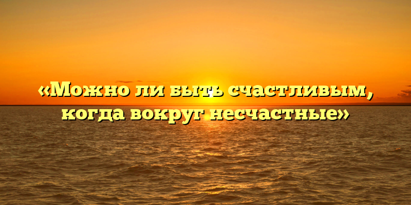 «Можно ли быть счастливым, когда вокруг несчастные»