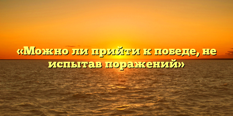 «Можно ли прийти к победе, не испытав поражений»