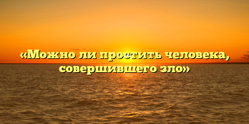 «Можно ли простить человека, совершившего зло»