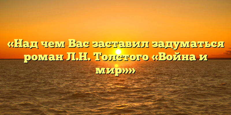 «Над чем Вас заставил задуматься роман Л.Н. Толстого «Война и мир»»