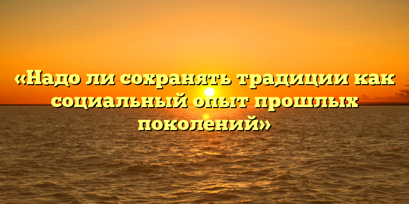 «Надо ли сохранять традиции как социальный опыт прошлых поколений»