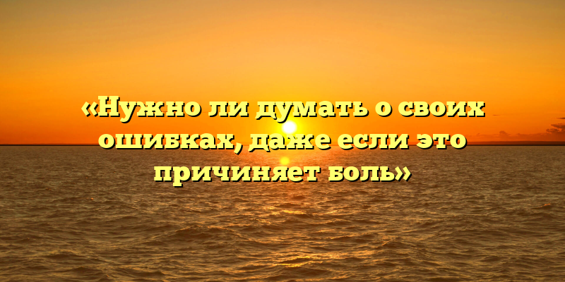 «Нужно ли думать о своих ошибках, даже если это причиняет боль»
