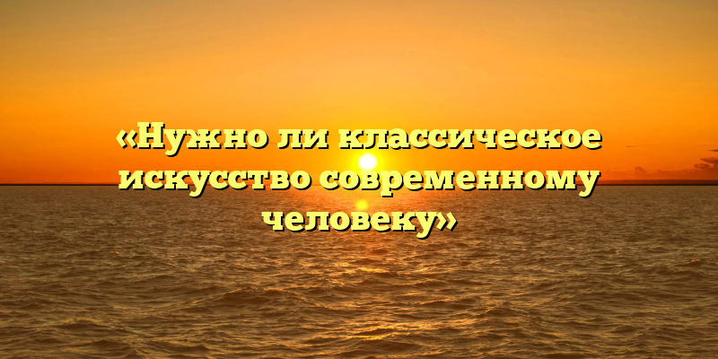 «Нужно ли классическое искусство современному человеку»