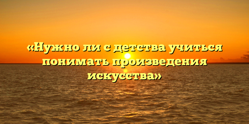 «Нужно ли с детства учиться понимать произведения искусства»