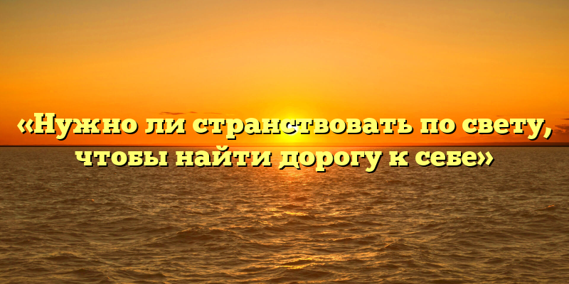 «Нужно ли странствовать по свету, чтобы найти дорогу к себе»