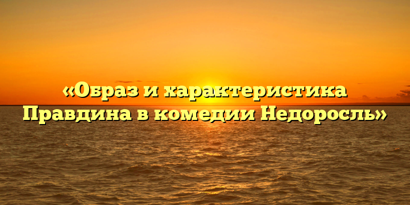 «Образ и характеристика Правдина в комедии Недоросль»