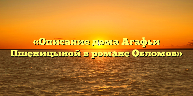 «Описание дома Агафьи Пшеницыной в романе Обломов»