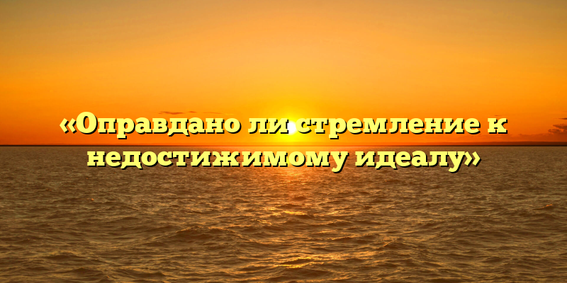 «Оправдано ли стремление к недостижимому идеалу»