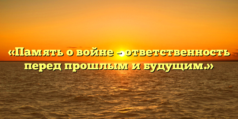 «Память о войне – ответственность перед прошлым и будущим.»