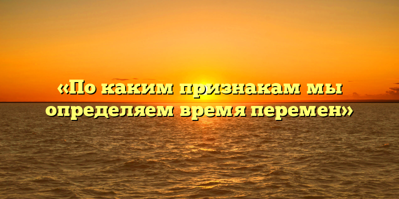 «По каким признакам мы определяем время перемен»