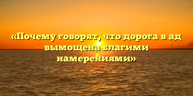 «Почему говорят, что дорога в ад вымощена благими намерениями»