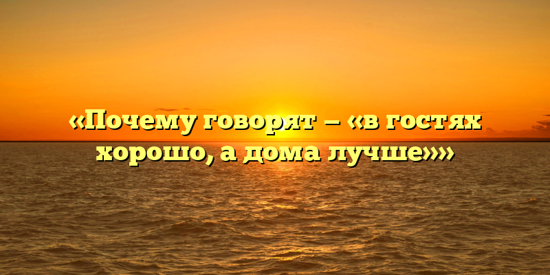 «Почему говорят — «в гостях хорошо, а дома лучше»»
