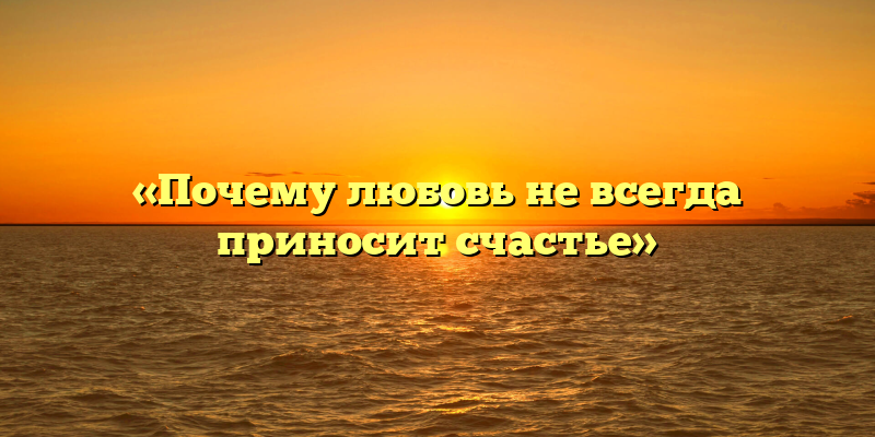 «Почему любовь не всегда приносит счастье»