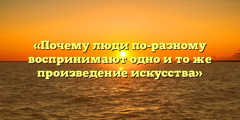 «Почему люди по-разному воспринимают одно и то же произведение искусства»