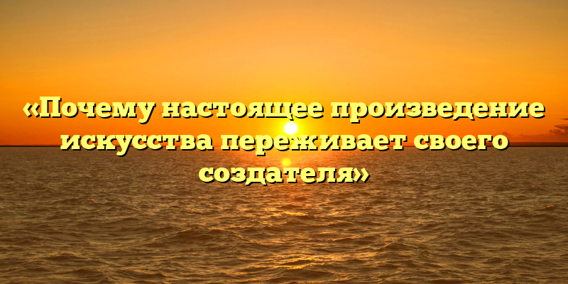«Почему настоящее произведение искусства переживает своего создателя»