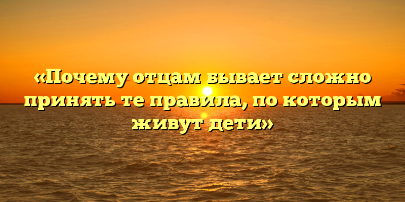 «Почему отцам бывает сложно принять те правила, по которым живут дети»