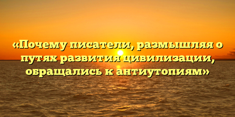 «Почему писатели, размышляя о путях развития цивилизации, обращались к антиутопиям»