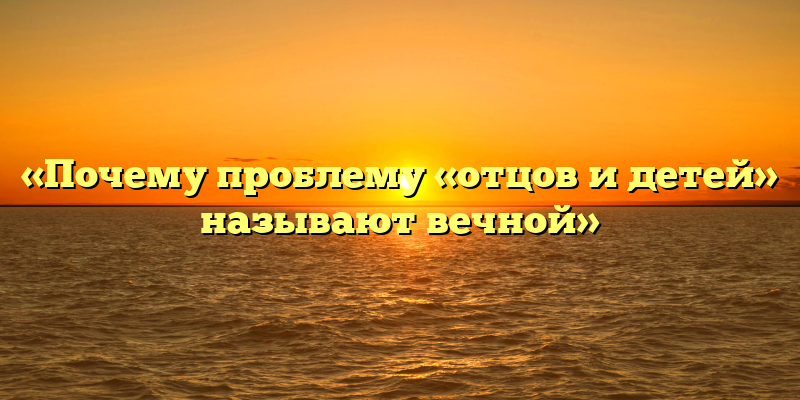 «Почему проблему «отцов и детей» называют вечной»