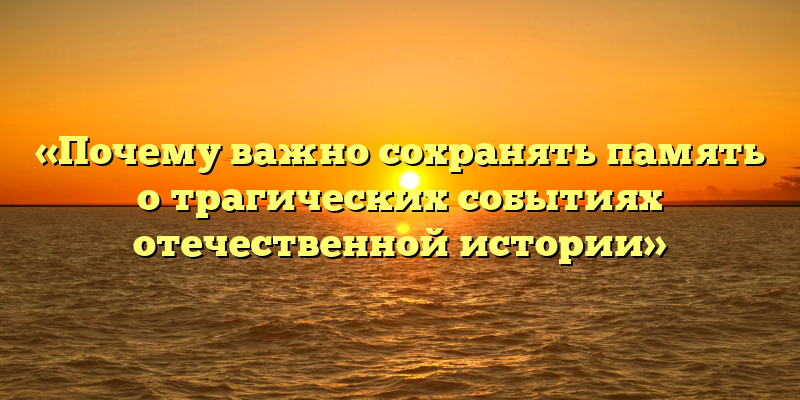 «Почему важно сохранять память о трагических событиях отечественной истории»