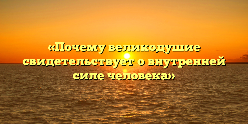 «Почему великодушие свидетельствует о внутренней силе человека»
