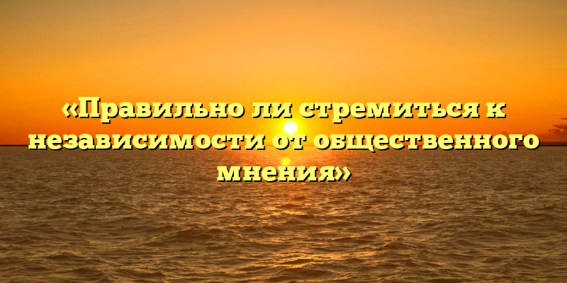 «Правильно ли стремиться к независимости от общественного мнения»