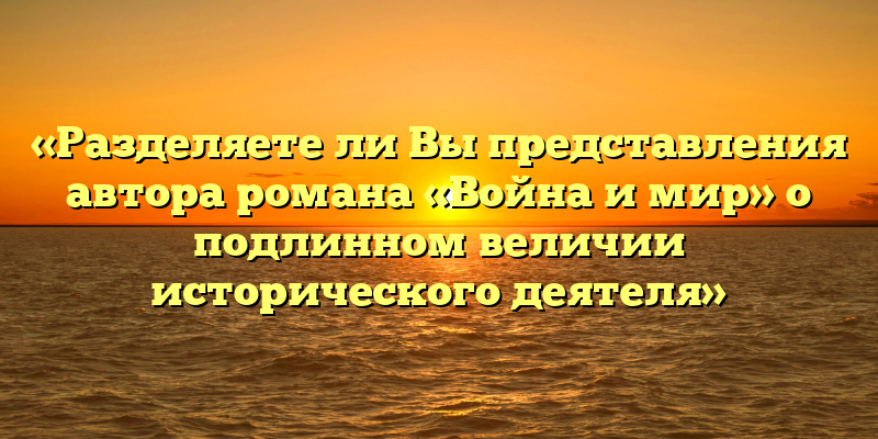 «Разделяете ли Вы представления автора романа «Война и мир» о подлинном величии исторического деятеля»