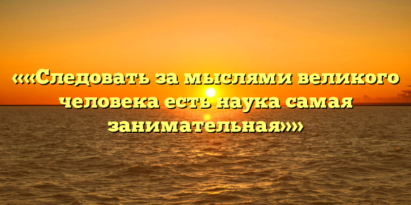 ««Следовать за мыслями великого человека есть наука самая занимательная»»