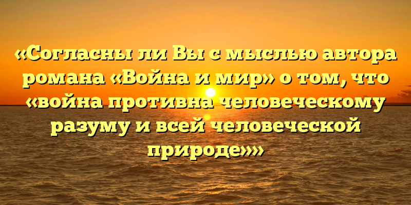«Согласны ли Вы с мыслью автора романа «Война и мир» о том, что «война противна человеческому разуму и всей человеческой природе»»