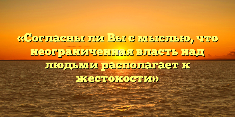 «Согласны ли Вы с мыслью, что неограниченная власть над людьми располагает к жестокости»