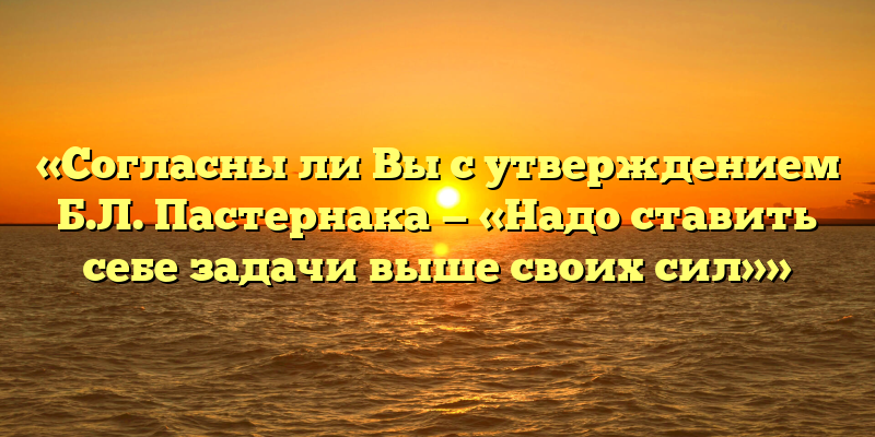 «Согласны ли Вы с утверждением Б.Л. Пастернака — «Надо ставить себе задачи выше своих сил»»