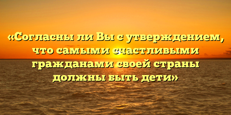 «Согласны ли Вы с утверждением, что самыми счастливыми гражданами своей страны должны быть дети»