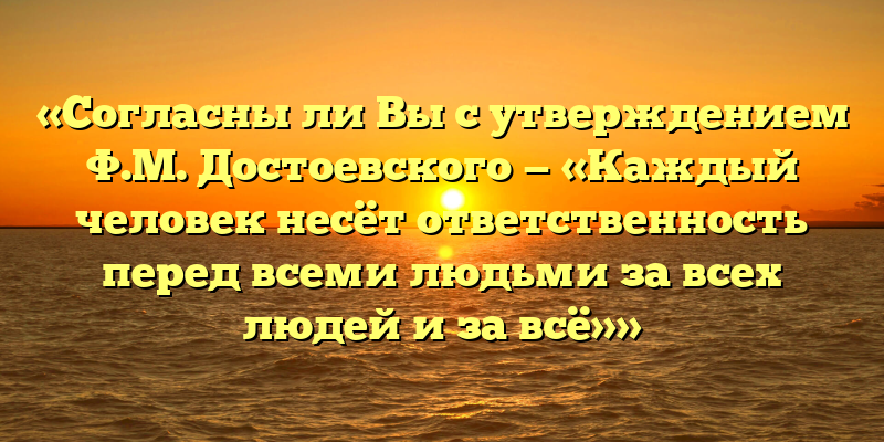 «Согласны ли Вы с утверждением Ф.М. Достоевского — «Каждый человек несёт ответственность перед всеми людьми за всех людей и за всё»»