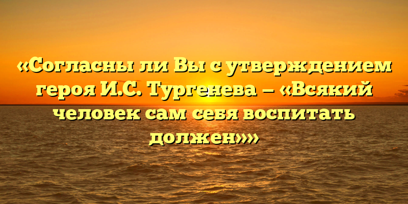 «Согласны ли Вы с утверждением героя И.С. Тургенева — «Всякий человек сам себя воспитать должен»»