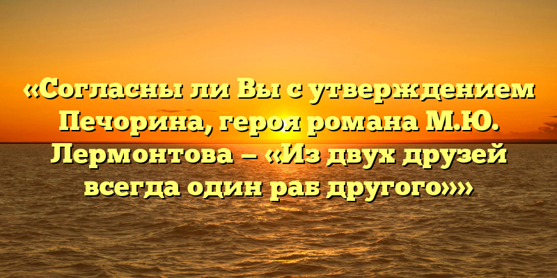 «Согласны ли Вы с утверждением Печорина, героя романа М.Ю. Лермонтова — «Из двух друзей всегда один раб другого»»