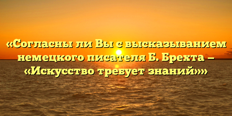 «Согласны ли Вы с высказыванием немецкого писателя Б. Брехта — «Искусство требует знаний»»