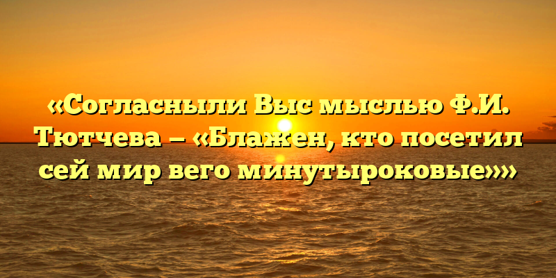 «Согласныли Выс мыслью Ф.И. Тютчева — «Блажен, кто посетил сей мир вего минутыроковые»»