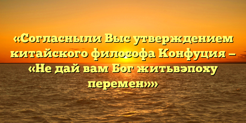 «Согласныли Выс утверждением китайского философа Конфуция — «Не дай вам Бог житьвэпоху перемен»»