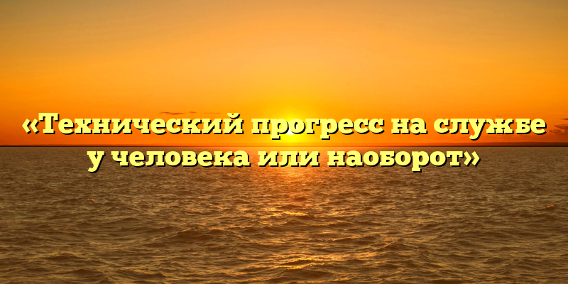 «Технический прогресс на службе у человека или наоборот»
