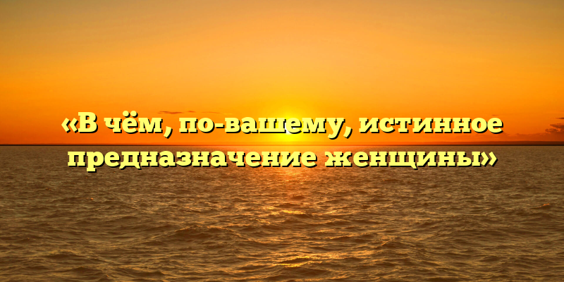 «В чём, по-вашему, истинное предназначение женщины»