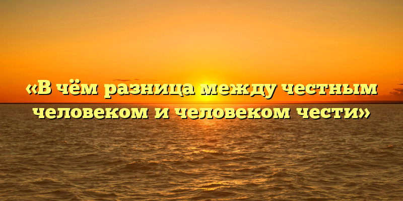 «В чём разница между честным человеком и человеком чести»