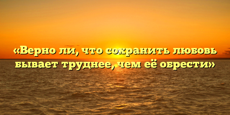 «Верно ли, что сохранить любовь бывает труднее, чем её обрести»