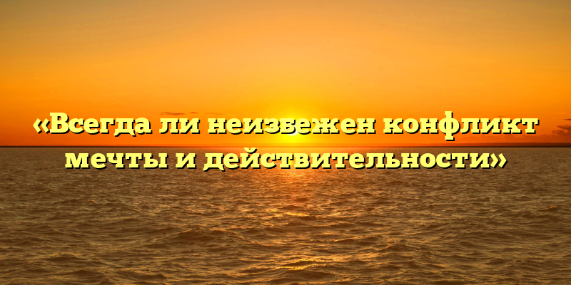 «Всегда ли неизбежен конфликт мечты и действительности»