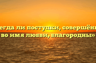 «Всегда ли поступки, совершённые во имя любви, благородны»